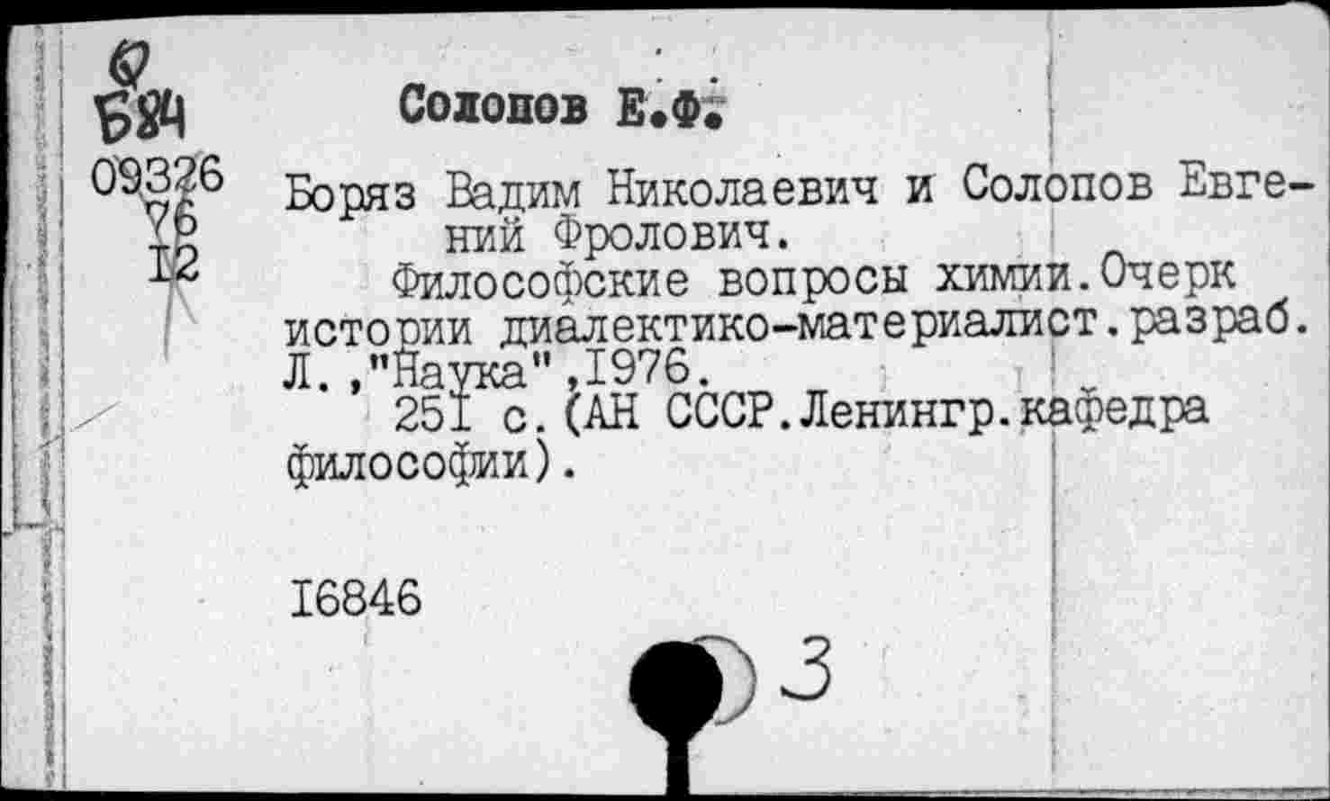 ﻿Солопов Е.Ф;
Боряз Вадим Николаевич и Солопов Евгений Фролович.
Философские вопросы химии.Очерк истории диалектико-материалист.разраб. Л >** Наука** ,1976.
251 с. (АН СССР.Ленингр.кафедра философии).
16846